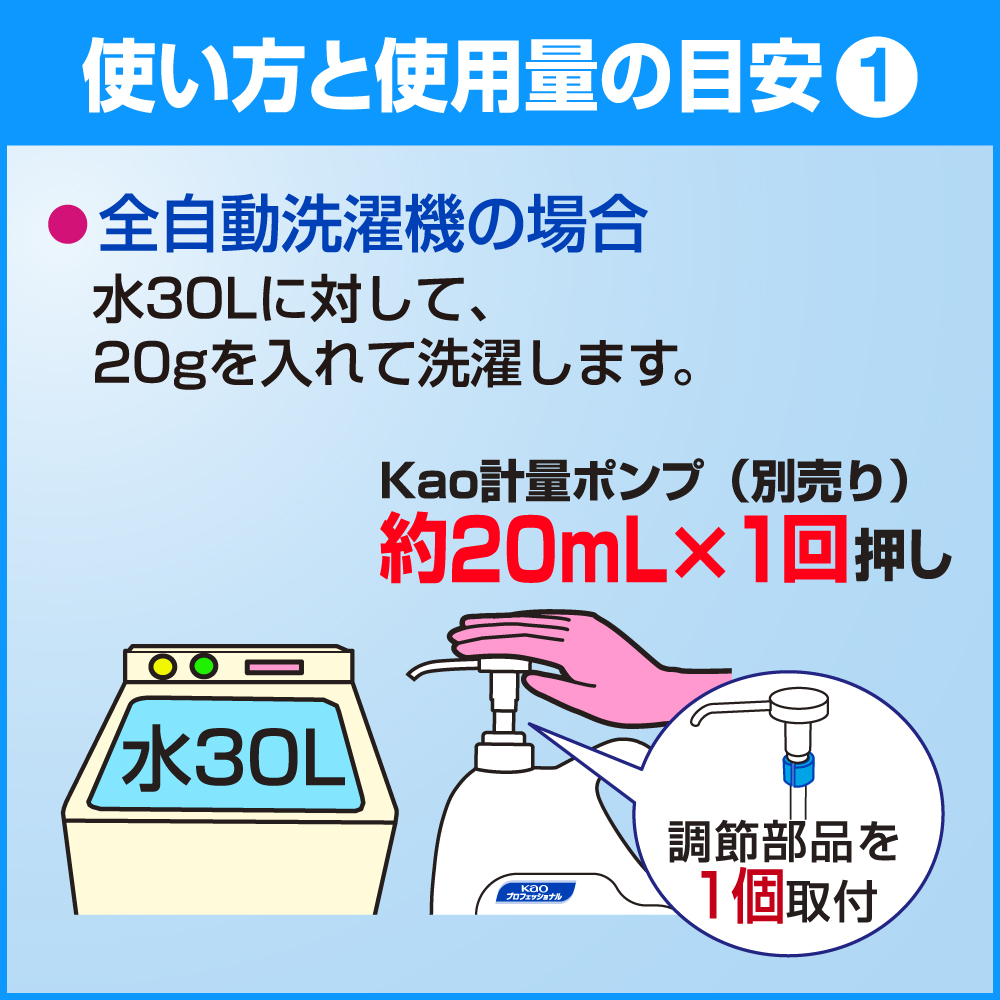 使い方と使用量の目安1　・全自動洗濯機の場合　水30Lに対して、20gを入れて洗濯します。　Kao計量ポンプ(別売り)約20mL×1回押し　調節部分を1個取付　水30L