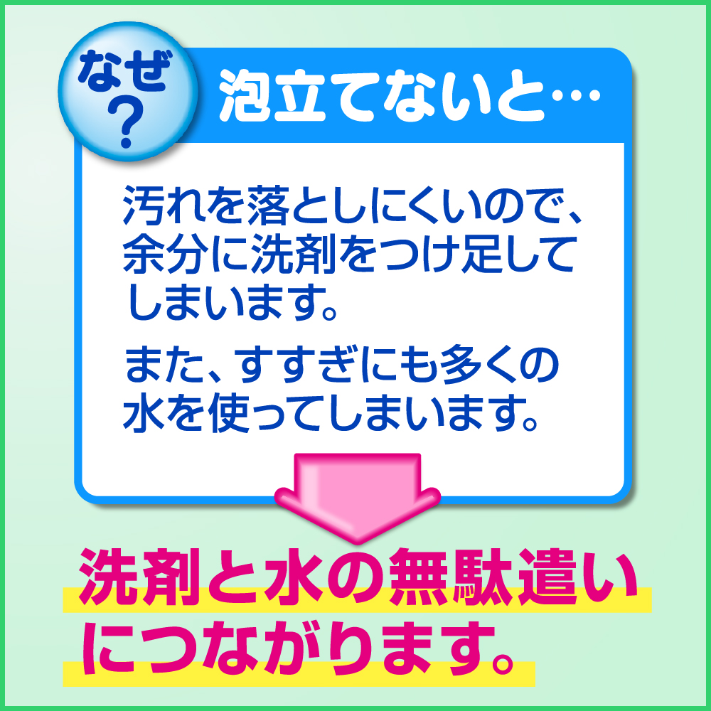 泡立てないと・・・汚れを落としにくいので、余分に洗剤をつけ足してしまいます。また、すすぎにも多くの水を使ってしまいます。　洗剤と水の無駄遣いにつながります。